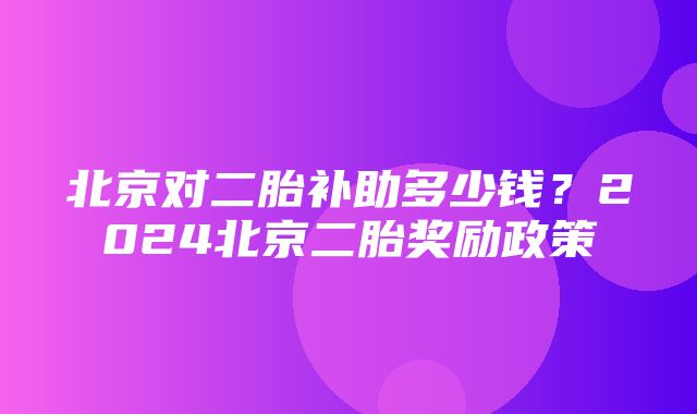 北京对二胎补助多少钱？2024北京二胎奖励政策