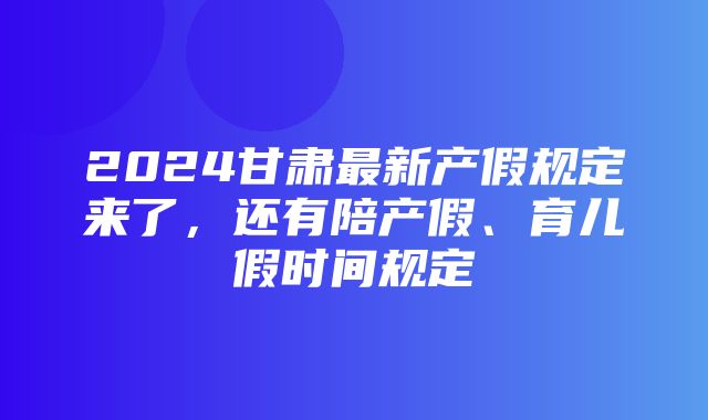 2024甘肃最新产假规定来了，还有陪产假、育儿假时间规定