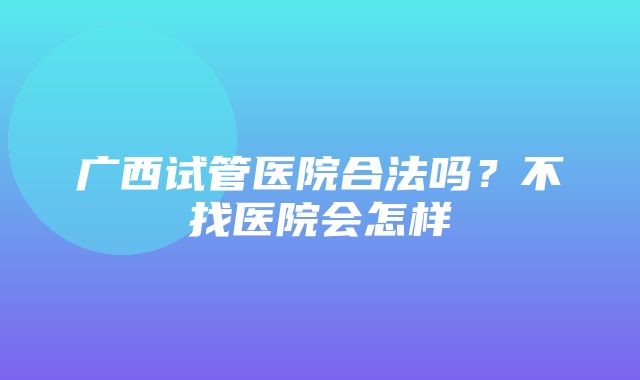 广西试管医院合法吗？不找医院会怎样