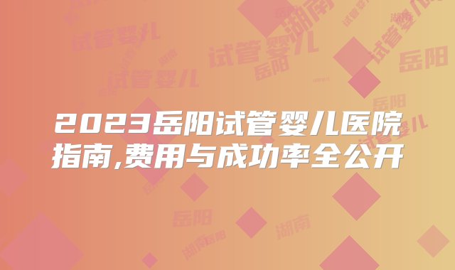 2023岳阳试管婴儿医院指南,费用与成功率全公开