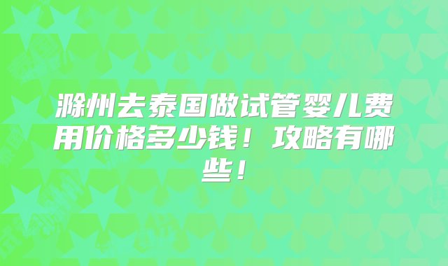 滁州去泰国做试管婴儿费用价格多少钱！攻略有哪些！