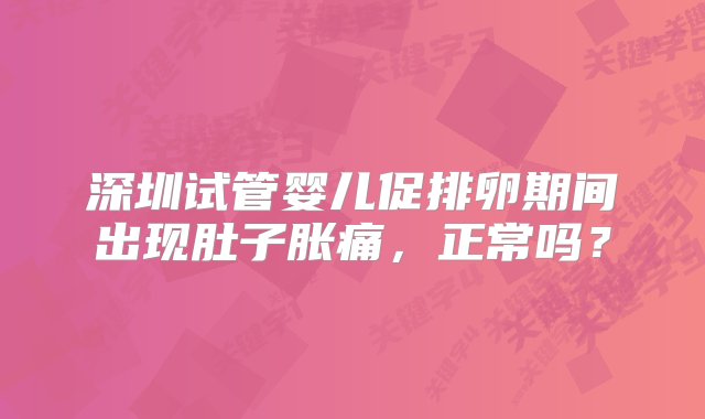 深圳试管婴儿促排卵期间出现肚子胀痛，正常吗？