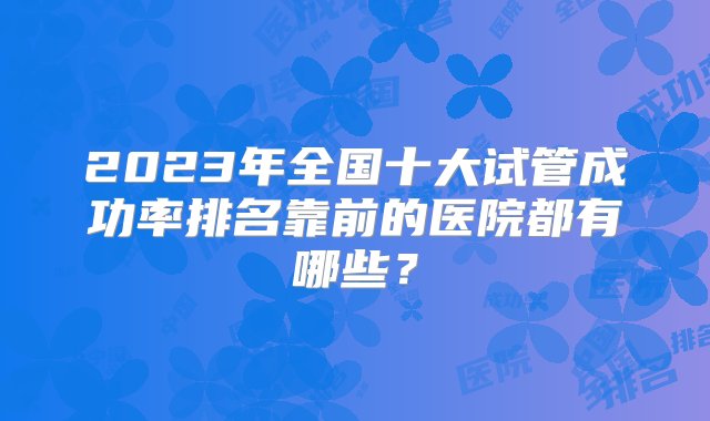 2023年全国十大试管成功率排名靠前的医院都有哪些？