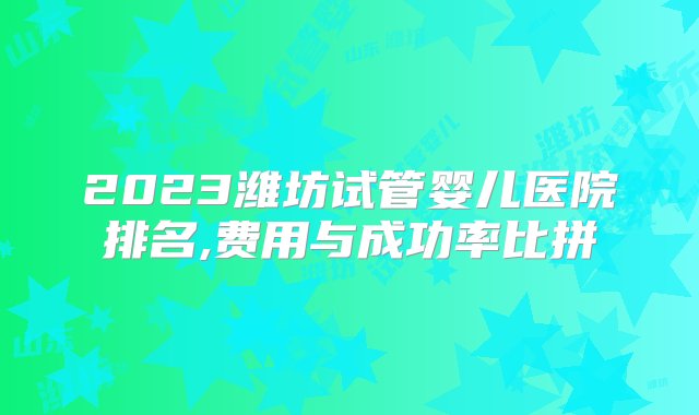 2023潍坊试管婴儿医院排名,费用与成功率比拼