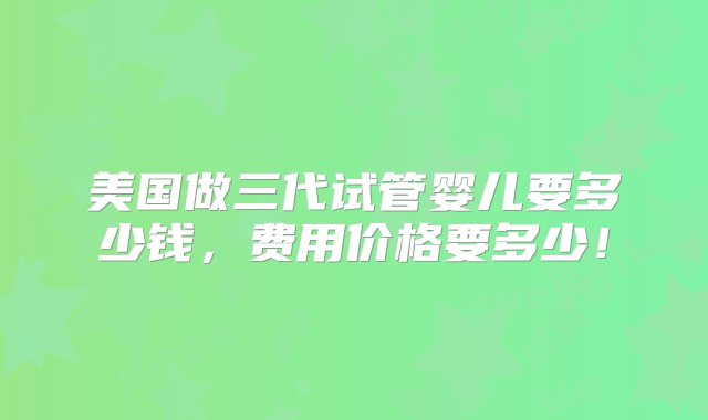 美国做三代试管婴儿要多少钱，费用价格要多少！