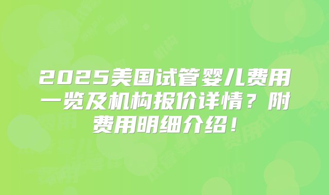 2025美国试管婴儿费用一览及机构报价详情？附费用明细介绍！