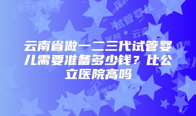 云南省做一二三代试管婴儿需要准备多少钱？比公立医院高吗