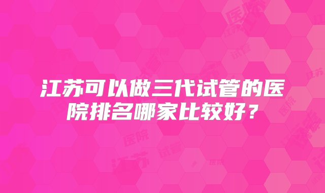 江苏可以做三代试管的医院排名哪家比较好？