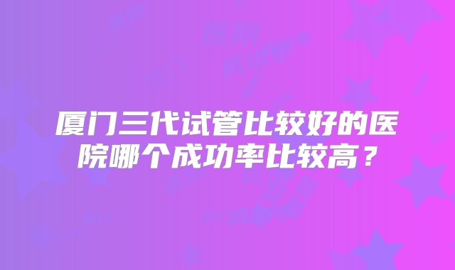 厦门三代试管比较好的医院哪个成功率比较高？