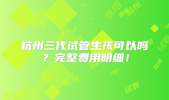 杭州三代试管生孩可以吗？完整费用明细！