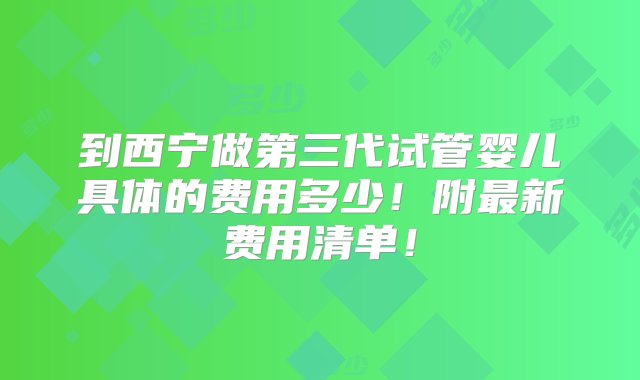 到西宁做第三代试管婴儿具体的费用多少！附最新费用清单！