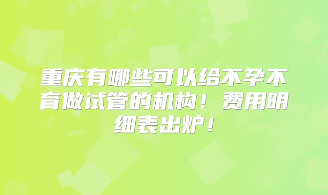 重庆有哪些可以给不孕不育做试管的机构！费用明细表出炉！