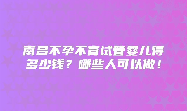 南昌不孕不育试管婴儿得多少钱？哪些人可以做！