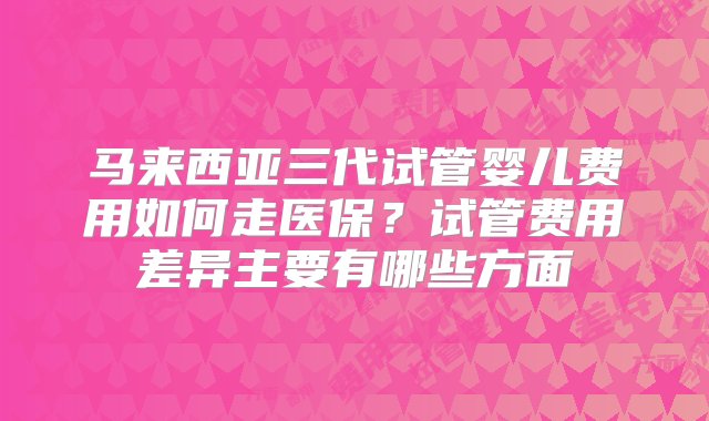 马来西亚三代试管婴儿费用如何走医保？试管费用差异主要有哪些方面