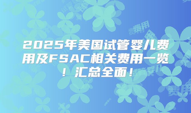 2025年美国试管婴儿费用及FSAC相关费用一览！汇总全面！