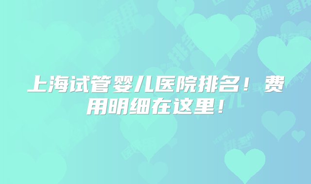 上海试管婴儿医院排名！费用明细在这里！