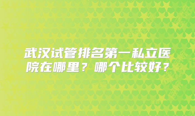 武汉试管排名第一私立医院在哪里？哪个比较好？