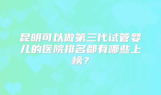 昆明可以做第三代试管婴儿的医院排名都有哪些上榜？