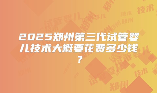 2025郑州第三代试管婴儿技术大概要花费多少钱？