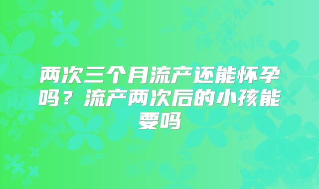 两次三个月流产还能怀孕吗？流产两次后的小孩能要吗