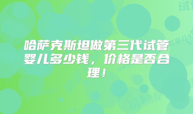 哈萨克斯坦做第三代试管婴儿多少钱，价格是否合理！