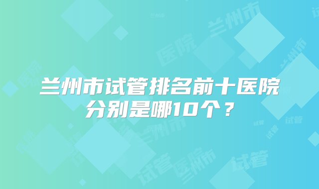 兰州市试管排名前十医院分别是哪10个？