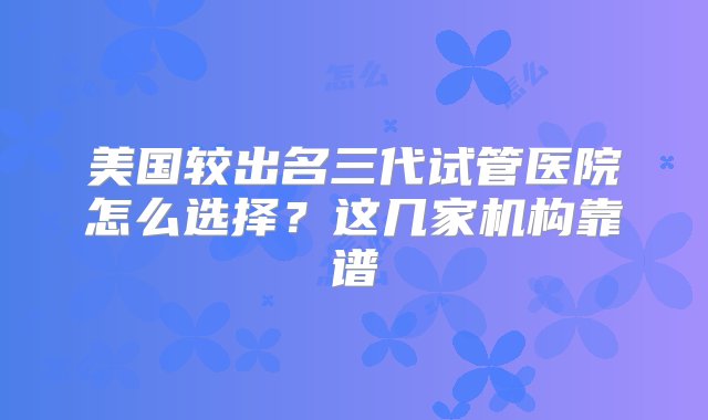 美国较出名三代试管医院怎么选择？这几家机构靠谱