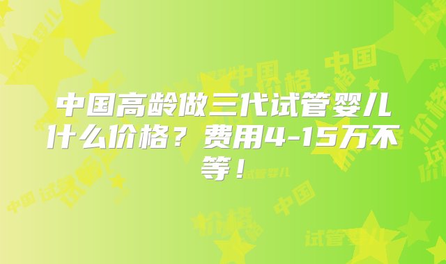 中国高龄做三代试管婴儿什么价格？费用4-15万不等！