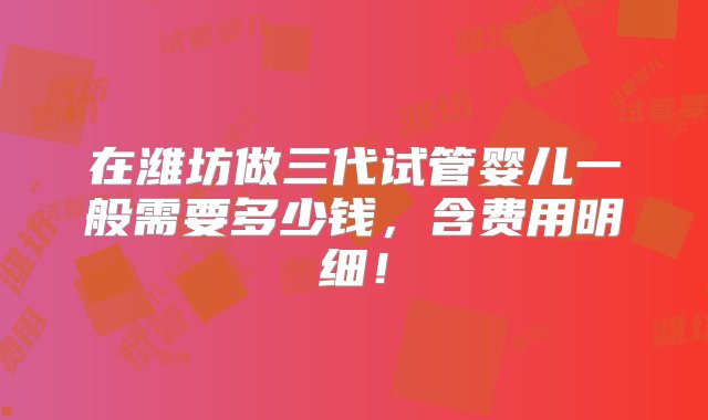 在潍坊做三代试管婴儿一般需要多少钱，含费用明细！