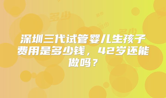 深圳三代试管婴儿生孩子费用是多少钱，42岁还能做吗？