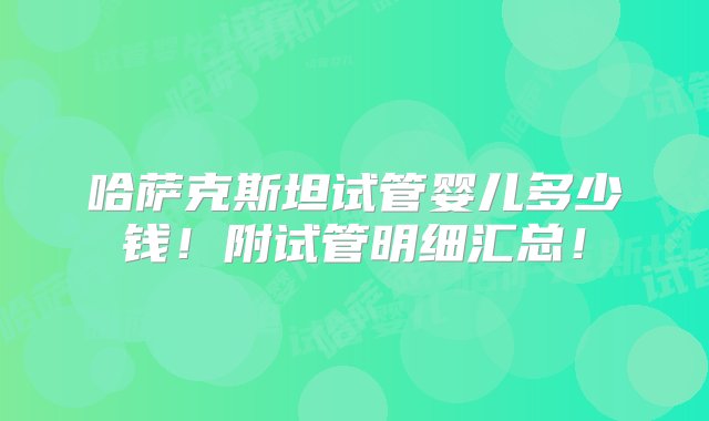 哈萨克斯坦试管婴儿多少钱！附试管明细汇总！