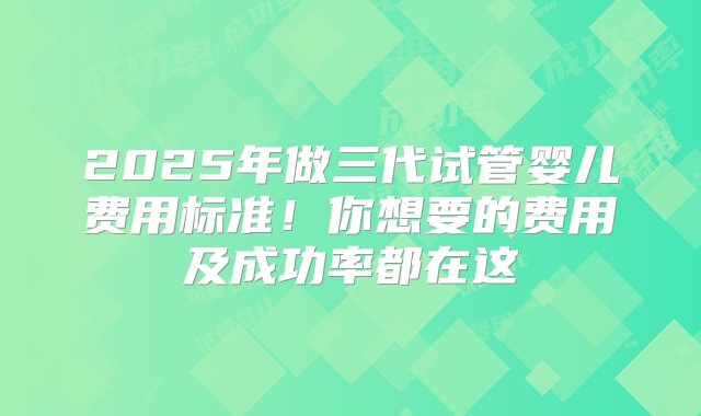 2025年做三代试管婴儿费用标准！你想要的费用及成功率都在这