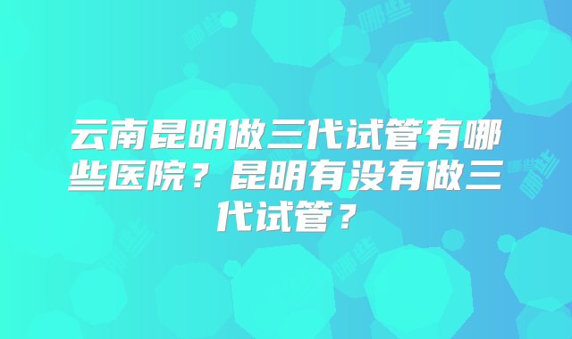 云南昆明做三代试管有哪些医院？昆明有没有做三代试管？