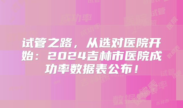 试管之路，从选对医院开始：2024吉林市医院成功率数据表公布！