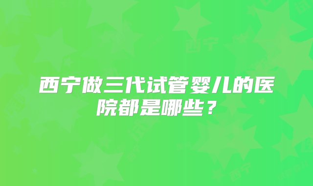 西宁做三代试管婴儿的医院都是哪些？