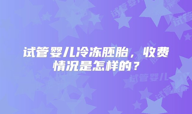 试管婴儿冷冻胚胎，收费情况是怎样的？