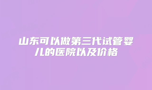 山东可以做第三代试管婴儿的医院以及价格