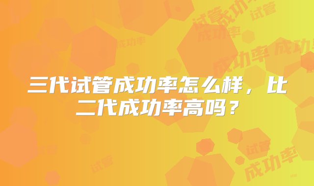 三代试管成功率怎么样，比二代成功率高吗？