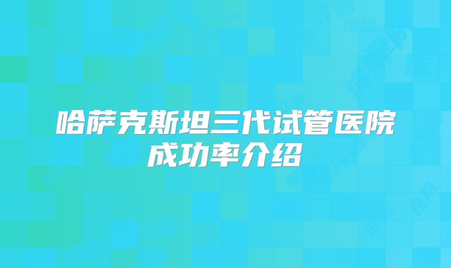 哈萨克斯坦三代试管医院成功率介绍