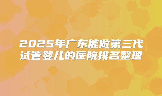 2025年广东能做第三代试管婴儿的医院排名整理