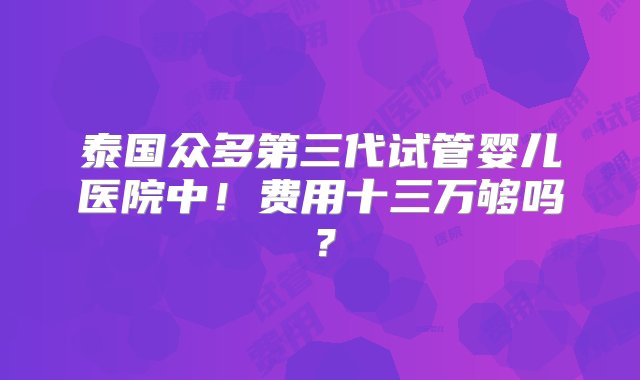 泰国众多第三代试管婴儿医院中！费用十三万够吗？