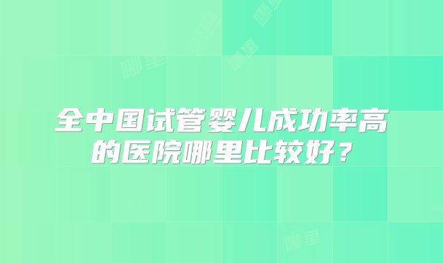 全中国试管婴儿成功率高的医院哪里比较好？