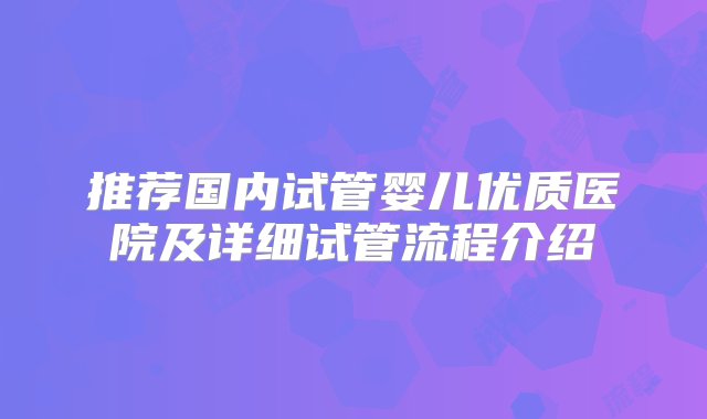 推荐国内试管婴儿优质医院及详细试管流程介绍