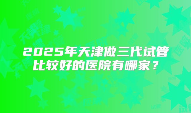 2025年天津做三代试管比较好的医院有哪家？