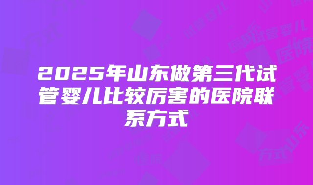 2025年山东做第三代试管婴儿比较厉害的医院联系方式