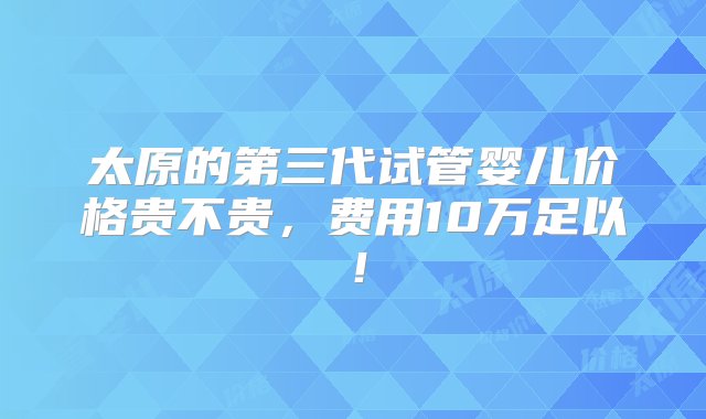 太原的第三代试管婴儿价格贵不贵，费用10万足以！