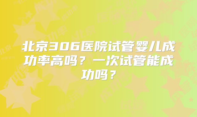 北京306医院试管婴儿成功率高吗？一次试管能成功吗？