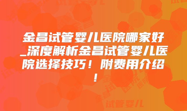 金昌试管婴儿医院哪家好_深度解析金昌试管婴儿医院选择技巧！附费用介绍！