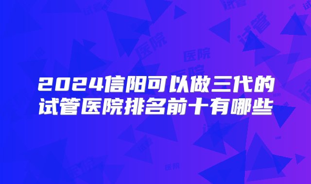 2024信阳可以做三代的试管医院排名前十有哪些