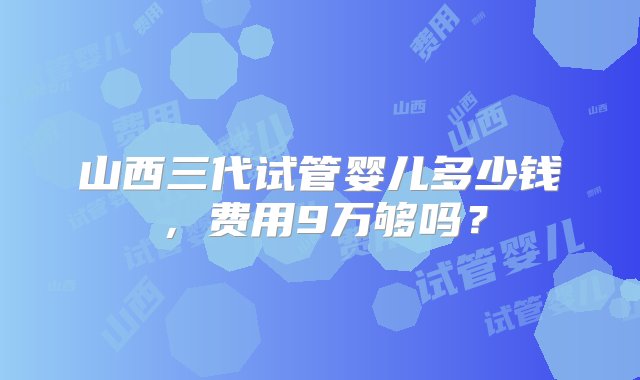 山西三代试管婴儿多少钱，费用9万够吗？